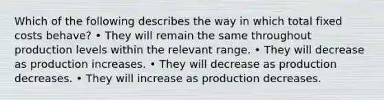 Which of the following describes the way in which total fixed costs behave? • They will remain the same throughout production levels within the relevant range. • They will decrease as production increases. • They will decrease as production decreases. • They will increase as production decreases.