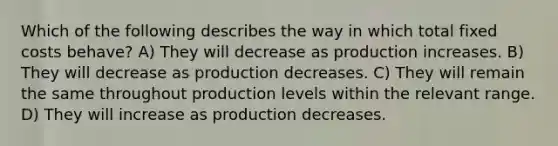 Which of the following describes the way in which total fixed costs behave? A) They will decrease as production increases. B) They will decrease as production decreases. C) They will remain the same throughout production levels within the relevant range. D) They will increase as production decreases.