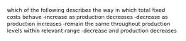 which of the following describes the way in which total fixed costs behave -increase as production decreases -decrease as production increases -remain the same throughout production levels within relevant range -decrease and production decreases