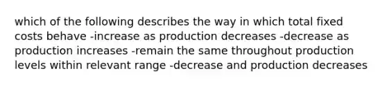 which of the following describes the way in which total fixed costs behave -increase as production decreases -decrease as production increases -remain the same throughout production levels within relevant range -decrease and production decreases