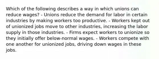 Which of the following describes a way in which unions can reduce wages? - Unions reduce the demand for labor in certain industries by making workers too productive. - Workers kept out of unionized jobs move to other industries, increasing the labor supply in those industries. - Firms expect workers to unionize so they initially offer below-normal wages. - Workers compete with one another for unionized jobs, driving down wages in these jobs.