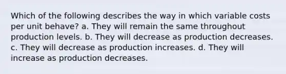 Which of the following describes the way in which variable costs per unit behave? a. They will remain the same throughout production levels. b. They will decrease as production decreases. c. They will decrease as production increases. d. They will increase as production decreases.