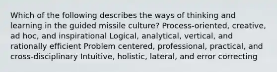 Which of the following describes the ways of thinking and learning in the guided missile culture? Process-oriented, creative, ad hoc, and inspirational Logical, analytical, vertical, and rationally efficient Problem centered, professional, practical, and cross-disciplinary Intuitive, holistic, lateral, and error correcting