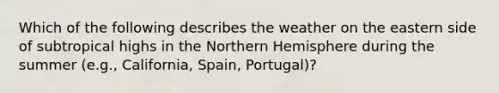 Which of the following describes the weather on the eastern side of subtropical highs in the Northern Hemisphere during the summer (e.g., California, Spain, Portugal)?