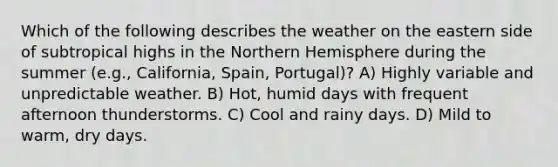 Which of the following describes the weather on the eastern side of subtropical highs in the Northern Hemisphere during the summer (e.g., California, Spain, Portugal)? A) Highly variable and unpredictable weather. B) Hot, humid days with frequent afternoon thunderstorms. C) Cool and rainy days. D) Mild to warm, dry days.