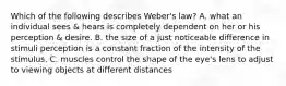 Which of the following describes Weber's law? A. what an individual sees & hears is completely dependent on her or his perception & desire. B. the size of a just noticeable difference in stimuli perception is a constant fraction of the intensity of the stimulus. C. muscles control the shape of the eye's lens to adjust to viewing objects at different distances