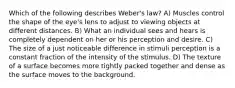 Which of the following describes Weber's law? A) Muscles control the shape of the eye's lens to adjust to viewing objects at different distances. B) What an individual sees and hears is completely dependent on her or his perception and desire. C) The size of a just noticeable difference in stimuli perception is a constant fraction of the intensity of the stimulus. D) The texture of a surface becomes more tightly packed together and dense as the surface moves to the background.