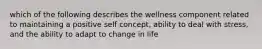 which of the following describes the wellness component related to maintaining a positive self concept, ability to deal with stress, and the ability to adapt to change in life