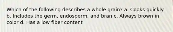 Which of the following describes a whole grain? a. Cooks quickly b. Includes the germ, endosperm, and bran c. Always brown in color d. Has a low fiber content