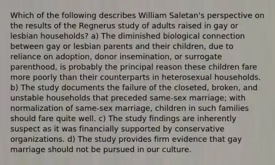 Which of the following describes William Saletan's perspective on the results of the Regnerus study of adults raised in gay or lesbian households? a) The diminished biological connection between gay or lesbian parents and their children, due to reliance on adoption, donor insemination, or surrogate parenthood, is probably the principal reason these children fare more poorly than their counterparts in heterosexual households. b) The study documents the failure of the closeted, broken, and unstable households that preceded same-sex marriage; with normalization of same-sex marriage, children in such families should fare quite well. c) The study findings are inherently suspect as it was financially supported by conservative organizations. d) The study provides firm evidence that gay marriage should not be pursued in our culture.