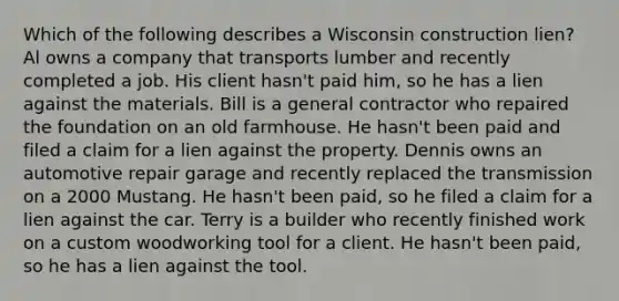 Which of the following describes a Wisconsin construction lien? Al owns a company that transports lumber and recently completed a job. His client hasn't paid him, so he has a lien against the materials. Bill is a general contractor who repaired the foundation on an old farmhouse. He hasn't been paid and filed a claim for a lien against the property. Dennis owns an automotive repair garage and recently replaced the transmission on a 2000 Mustang. He hasn't been paid, so he filed a claim for a lien against the car. Terry is a builder who recently finished work on a custom woodworking tool for a client. He hasn't been paid, so he has a lien against the tool.