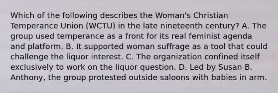 Which of the following describes the Woman's Christian Temperance Union (WCTU) in the late nineteenth century? A. The group used temperance as a front for its real feminist agenda and platform. B. It supported woman suffrage as a tool that could challenge the liquor interest. C. The organization confined itself exclusively to work on the liquor question. D. Led by Susan B. Anthony, the group protested outside saloons with babies in arm.