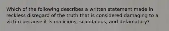 Which of the following describes a written statement made in reckless disregard of the truth that is considered damaging to a victim because it is malicious, scandalous, and defamatory?