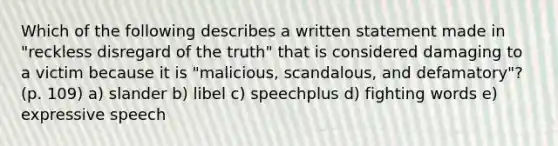 Which of the following describes a written statement made in "reckless disregard of the truth" that is considered damaging to a victim because it is "malicious, scandalous, and defamatory"? (p. 109) a) slander b) libel c) speechplus d) fighting words e) expressive speech