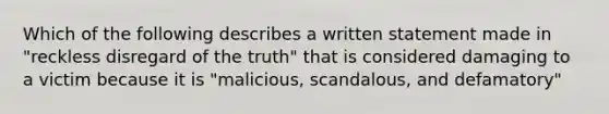 Which of the following describes a written statement made in "reckless disregard of the truth" that is considered damaging to a victim because it is "malicious, scandalous, and defamatory"