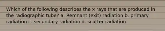 Which of the following describes the x rays that are produced in the radiographic tube? a. Remnant (exit) radiation b. primary radiation c. secondary radiation d. scatter radiation