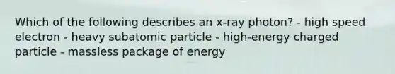 Which of the following describes an x-ray photon? - high speed electron - heavy subatomic particle - high-energy charged particle - massless package of energy