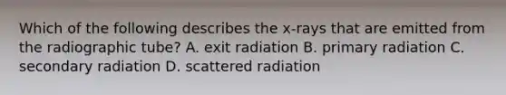 Which of the following describes the x-rays that are emitted from the radiographic tube? A. exit radiation B. primary radiation C. secondary radiation D. scattered radiation