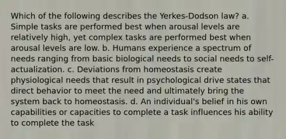 Which of the following describes the Yerkes-Dodson law? a. Simple tasks are performed best when arousal levels are relatively high, yet complex tasks are performed best when arousal levels are low. b. Humans experience a spectrum of needs ranging from basic biological needs to social needs to self-actualization. c. Deviations from homeostasis create physiological needs that result in psychological drive states that direct behavior to meet the need and ultimately bring the system back to homeostasis. d. An individual's belief in his own capabilities or capacities to complete a task influences his ability to complete the task