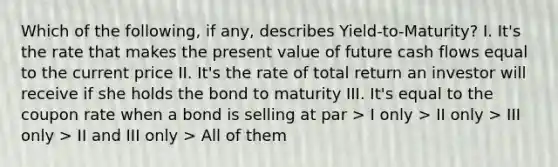 Which of the following, if any, describes Yield-to-Maturity? I. It's the rate that makes the present value of future cash flows equal to the current price II. It's the rate of total return an investor will receive if she holds the bond to maturity III. It's equal to the coupon rate when a bond is selling at par > I only > II only > III only > II and III only > All of them