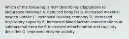 Which of the following is NOT describing adaptations to endurance training? A. Reduced body fat B. Increased maximal oxygen uptake C. Increased running economy D. Increased respiratory capacity E. Increased blood lactate concentrations at submaximal exercise F. Increased mitochondrial and capillary densities G. Improved enzyme activity