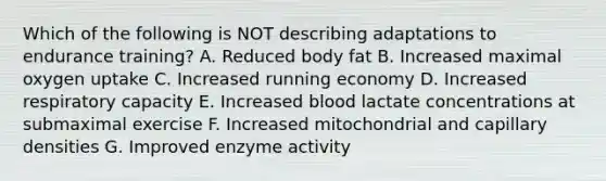 Which of the following is NOT describing adaptations to endurance training? A. Reduced body fat B. Increased maximal oxygen uptake C. Increased running economy D. Increased respiratory capacity E. Increased blood lactate concentrations at submaximal exercise F. Increased mitochondrial and capillary densities G. Improved enzyme activity