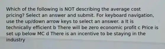 Which of the following is NOT describing the average cost pricing? Select an answer and submit. For keyboard navigation, use the up/down arrow keys to select an answer. a It is technically efficient b There will be zero economic profit c Price is set up below MC d There is an incentive to be staying in the industry