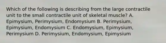 Which of the following is describing from the large contractile unit to the small contractile unit of skeletal muscle? A. Epimysium, Perimysium, Endomysium B. Perimysium, Epimysium, Endomysium C. Endomysium, Epimysium, Perimysium D. Perimysium, Endomysium, Epimysium