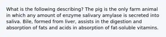 What is the following describing? The pig is the only farm animal in which any amount of enzyme salivary amylase is secreted into saliva. Bile, formed from liver, assists in the digestion and absorption of fats and acids in absorption of fat-soluble vitamins.