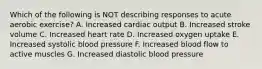 Which of the following is NOT describing responses to acute aerobic exercise? A. Increased cardiac output B. Increased stroke volume C. Increased heart rate D. Increased oxygen uptake E. Increased systolic blood pressure F. Increased blood flow to active muscles G. Increased diastolic blood pressure