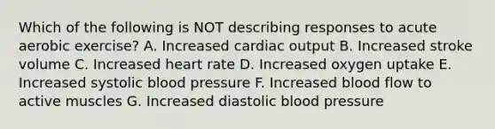 Which of the following is NOT describing responses to acute aerobic exercise? A. Increased cardiac output B. Increased stroke volume C. Increased heart rate D. Increased oxygen uptake E. Increased systolic blood pressure F. Increased blood flow to active muscles G. Increased diastolic blood pressure