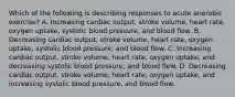 Which of the following is describing responses to acute anerobic exercise? A. Increasing cardiac output, stroke volume, heart rate, oxygen uptake, systolic blood pressure, and blood flow. B. Decreasing cardiac output, stroke volume, heart rate, oxygen uptake, systolic blood pressure, and blood flow. C. Increasing cardiac output, stroke volume, heart rate, oxygen uptake, and decreasing systolic blood pressure, and blood flow. D. Decreasing cardiac output, stroke volume, heart rate, oxygen uptake, and increasing systolic blood pressure, and blood flow.