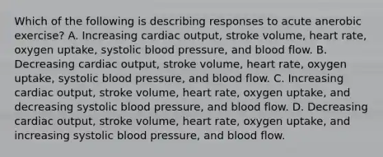 Which of the following is describing responses to acute anerobic exercise? A. Increasing cardiac output, stroke volume, heart rate, oxygen uptake, systolic blood pressure, and blood flow. B. Decreasing cardiac output, stroke volume, heart rate, oxygen uptake, systolic blood pressure, and blood flow. C. Increasing cardiac output, stroke volume, heart rate, oxygen uptake, and decreasing systolic blood pressure, and blood flow. D. Decreasing cardiac output, stroke volume, heart rate, oxygen uptake, and increasing systolic blood pressure, and blood flow.