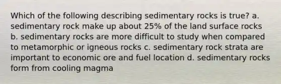 Which of the following describing sedimentary rocks is true? a. sedimentary rock make up about 25% of the land surface rocks b. sedimentary rocks are more difficult to study when compared to metamorphic or igneous rocks c. sedimentary rock strata are important to economic ore and fuel location d. sedimentary rocks form from cooling magma