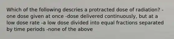 Which of the following descries a protracted dose of radiation? -one dose given at once -dose delivered continuously, but at a low dose rate -a low dose divided into equal fractions separated by time periods -none of the above