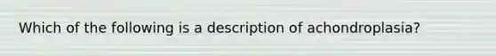 Which of the following is a description of achondroplasia?