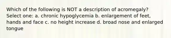 Which of the following is NOT a description of acromegaly? Select one: a. chronic hypoglycemia b. enlargement of feet, hands and face c. no height increase d. broad nose and enlarged tongue