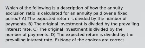 Which of the following is a description of how the annuity exclusion ratio is calculated for an annuity paid over a fixed period? A) The expected return is divided by the number of payments. B) The original investment is divided by the prevailing interest rate. C) The original investment is divided by the number of payments. D) The expected return is divided by the prevailing interest rate. E) None of the choices are correct.