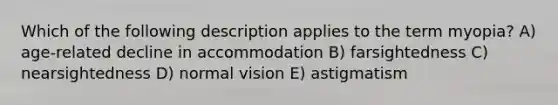 Which of the following description applies to the term myopia? A) age-related decline in accommodation B) farsightedness C) nearsightedness D) normal vision E) astigmatism