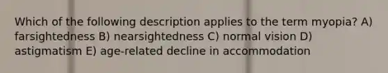 Which of the following description applies to the term myopia? A) farsightedness B) nearsightedness C) normal vision D) astigmatism E) age-related decline in accommodation