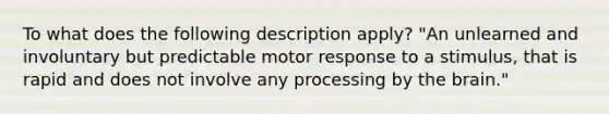 To what does the following description apply? "An unlearned and involuntary but predictable motor response to a stimulus, that is rapid and does not involve any processing by the brain."