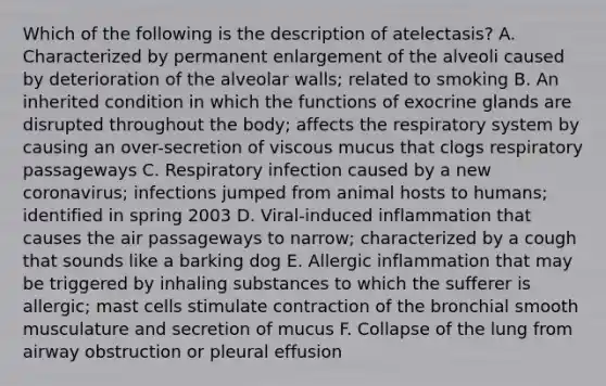 Which of the following is the description of atelectasis? A. Characterized by permanent enlargement of the alveoli caused by deterioration of the alveolar walls; related to smoking B. An inherited condition in which the functions of exocrine glands are disrupted throughout the body; affects the respiratory system by causing an over-secretion of viscous mucus that clogs respiratory passageways C. Respiratory infection caused by a new coronavirus; infections jumped from animal hosts to humans; identified in spring 2003 D. Viral-induced inflammation that causes the air passageways to narrow; characterized by a cough that sounds like a barking dog E. Allergic inflammation that may be triggered by inhaling substances to which the sufferer is allergic; mast cells stimulate contraction of the bronchial smooth musculature and secretion of mucus F. Collapse of the lung from airway obstruction or pleural effusion