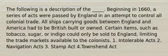 The following is a description of the _____. Beginning in 1660, a series of acts were passed by England in an attempt to control all colonial trade. All ships carrying goods between England and America had to be British built or owned. Certain items, such as tobacco, sugar, or indigo could only be sold to England, limiting the trade markets available to the colonists. 1. Intolerable Acts 2. Navigation Acts 3. Stamp Act 4.Townshend Act