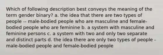 Which of following description best conveys the meaning of the term gender binary? a. the idea that there are two types of people -- male-bodied people who are masculine and female-bodied people who are feminine b. a system with masculine and feminine persons c. a system with two and only two separate and distinct parts d. the idea there are only two types of people - male-bodied people and female-bodied people