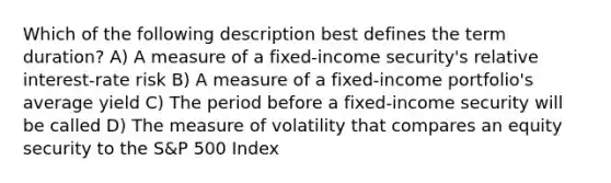 Which of the following description best defines the term duration? A) A measure of a fixed-income security's relative interest-rate risk B) A measure of a fixed-income portfolio's average yield C) The period before a fixed-income security will be called D) The measure of volatility that compares an equity security to the S&P 500 Index