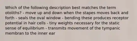 Which of the following description best matches the term otoliths? - move up and down when the stapes moves back and forth - seals the oval window - bending these produces receptor potential in hair cells - tiny weights necessary for the static sense of equilibrium - transmits movement of the tympanic membran to the inner ear