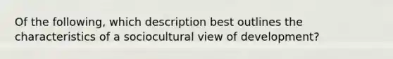 Of the following, which description best outlines the characteristics of a sociocultural view of development?