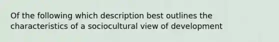 Of the following which description best outlines the characteristics of a sociocultural view of development