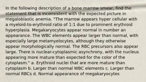 In the following description of a bone marrow smear, find the statement that is inconsistent with the expected picture in megaloblastic anemia. "The marrow appears hyper cellular with a myeloid-to-erythroid ratio of 1:1 due to prominent erythroid hyperplasia. Megakaryocytes appear normal in number an appearance. The WBC elements appear larger than normal, with especially large metamyelocytes, although they otherwise appear morphologically normal. The RBC precursors also appear large. There is nuclear-cytoplasmic asynchrony, with the nucleus appearing more mature than expected for the color of the cytoplasm." a. Erythroid nuclei that are more mature than cytoplasm b. Larger than normal WBC elements c. Larger than normal RBCs d. Normal appearance of megakaryocytes