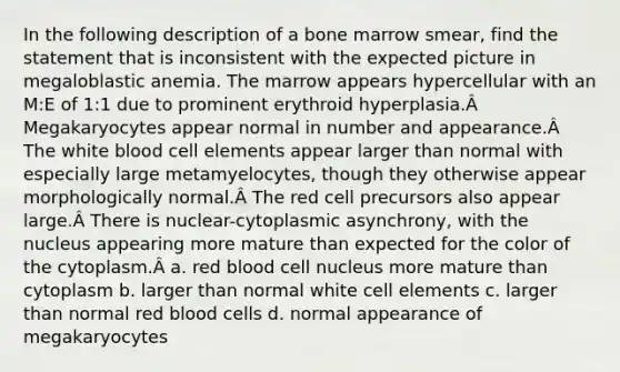 In the following description of a bone marrow smear, find the statement that is inconsistent with the expected picture in megaloblastic anemia. The marrow appears hypercellular with an M:E of 1:1 due to prominent erythroid hyperplasia.Â Megakaryocytes appear normal in number and appearance.Â The white blood cell elements appear larger than normal with especially large metamyelocytes, though they otherwise appear morphologically normal.Â The red cell precursors also appear large.Â There is nuclear-cytoplasmic asynchrony, with the nucleus appearing more mature than expected for the color of the cytoplasm.Â a. red blood cell nucleus more mature than cytoplasm b. larger than normal white cell elements c. larger than normal red blood cells d. normal appearance of megakaryocytes